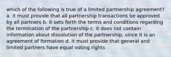 which of the following is true of a limited partnership agreement? a. it must provide that all partnership transactions be approved by all partners b. it sets forth the terms and conditions regarding the termination of the partnership c. it does not contain information about dissolution of the partnership, since it is an agreement of formation d. it must provide that general and limited partners have equal voting rights