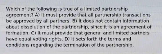 Which of the following is true of a limited partnership agreement? A) It must provide that all partnership transactions be approved by all partners. B) It does not contain information about dissolution of the partnership, since it is an agreement of formation. C) It must provide that general and limited partners have equal voting rights. D) It sets forth the terms and conditions regarding the termination of the partnership.