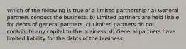 Which of the following is true of a limited partnership? a) General partners conduct the business. b) Limited partners are held liable for debts of general partners. c) Limited partners do not contribute any capital to the business. d) General partners have limited liability for the debts of the business.