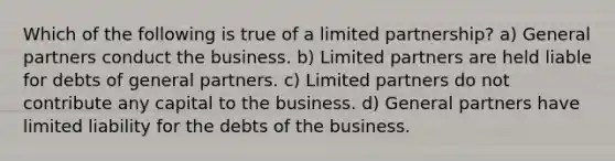 Which of the following is true of a limited partnership? a) General partners conduct the business. b) Limited partners are held liable for debts of general partners. c) Limited partners do not contribute any capital to the business. d) General partners have limited liability for the debts of the business.