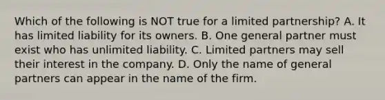 Which of the following is NOT true for a limited​ partnership? A. It has limited liability for its owners. B. One general partner must exist who has unlimited liability. C. Limited partners may sell their interest in the company. D. Only the name of general partners can appear in the name of the firm.