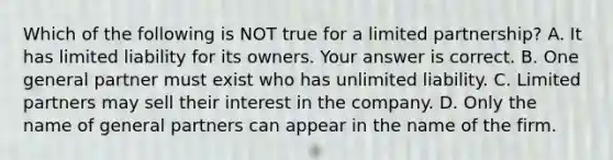 Which of the following is NOT true for a limited​ partnership? A. It has limited liability for its owners. Your answer is correct. B. One general partner must exist who has unlimited liability. C. Limited partners may sell their interest in the company. D. Only the name of general partners can appear in the name of the firm.