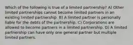 Which of the following is true of a limited partnership? A) Other limited partnerships cannot become limited partners in an existing limited partnership. B) A limited partner is personally liable for the debts of the partnership. C) Corporations are allowed to become partners in a limited partnership. D) A limited partnership can have only one general partner but multiple limited partners.