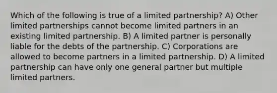 Which of the following is true of a limited partnership? A) Other limited partnerships cannot become limited partners in an existing limited partnership. B) A limited partner is personally liable for the debts of the partnership. C) Corporations are allowed to become partners in a limited partnership. D) A limited partnership can have only one general partner but multiple limited partners.