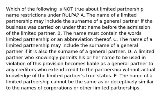 Which of the following is NOT true about limited partnership name restrictions under​ RULPA? A. The name of a limited partnership may include the surname of a general partner if the business was carried on under that name before the admission of the limited partner. B. The name must contain the words limited partnership or an abbreviation thereof. C. The name of a limited partnership may include the surname of a general partner if it is also the surname of a general partner. D. A limited partner who knowingly permits his or her name to be used in violation of this provision becomes liable as a general partner to any creditors who extend credit to the partnership without actual knowledge of the limited​ partner's true status. E. The name of a limited partnership cannot be the same as or deceptively similar to the names of corporations or other limited partnerships.