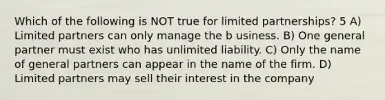 Which of the following is NOT true for limited partnerships? 5 A) Limited partners can only manage the b usiness. B) One general partner must exist who has unlimited liability. C) Only the name of general partners can appear in the name of the firm. D) Limited partners may sell their interest in the company