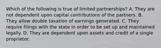 Which of the following is true of limited partnerships? A. They are not dependent upon capital contributions of the partners. B. They allow double taxation of earnings generated. C. They require filings with the state in order to be set up and maintained legally. D. They are dependent upon assets and credit of a single proprietor.