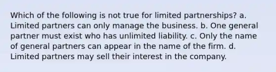 Which of the following is not true for limited partnerships? a. Limited partners can only manage the business. b. One general partner must exist who has unlimited liability. c. Only the name of general partners can appear in the name of the firm. d. Limited partners may sell their interest in the company.