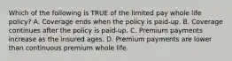 Which of the following is TRUE of the limited pay whole life policy? A. Coverage ends when the policy is paid-up. B. Coverage continues after the policy is paid-up. C. Premium payments increase as the insured ages. D. Premium payments are lower than continuous premium whole life.