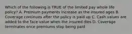 Which of the following is TRUE of the limited pay whole life policy? A. Premium payments increase as the insured ages B. Coverage continues after the policy is paid up C. Cash values are added to the face value when the insured dies D. Coverage terminates once premiums stop being paid