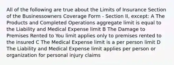 All of the following are true about the Limits of Insurance Section of the Businessowners Coverage Form - Section II, except: A The Products and Completed Operations aggregate limit is equal to the Liability and Medical Expense limit B The Damage to Premises Rented to You limit applies only to premises rented to the insured C The Medical Expense limit is a per person limit D The Liability and Medical Expense limit applies per person or organization for personal injury claims