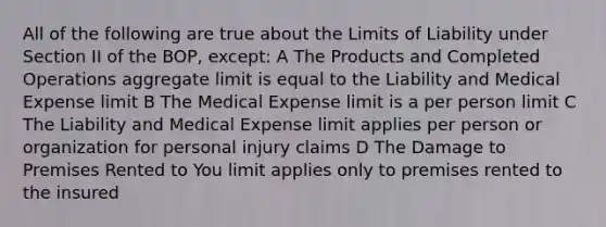 All of the following are true about the Limits of Liability under Section II of the BOP, except: A The Products and Completed Operations aggregate limit is equal to the Liability and Medical Expense limit B The Medical Expense limit is a per person limit C The Liability and Medical Expense limit applies per person or organization for personal injury claims D The Damage to Premises Rented to You limit applies only to premises rented to the insured