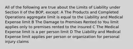 All of the following are true about the Limits of Liability under Section II of the BOP, except: A The Products and Completed Operations aggregate limit is equal to the Liability and Medical Expense limit B The Damage to Premises Rented to You limit applies only to premises rented to the insured C The Medical Expense limit is a per person limit D The Liability and Medical Expense limit applies per person or organization for personal injury claims