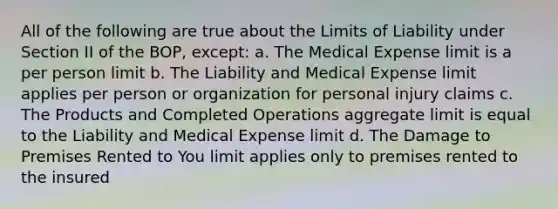 All of the following are true about the Limits of Liability under Section II of the BOP, except: a. The Medical Expense limit is a per person limit b. The Liability and Medical Expense limit applies per person or organization for personal injury claims c. The Products and Completed Operations aggregate limit is equal to the Liability and Medical Expense limit d. The Damage to Premises Rented to You limit applies only to premises rented to the insured