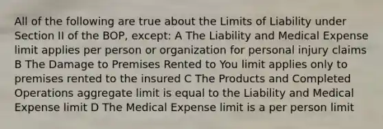 All of the following are true about the Limits of Liability under Section II of the BOP, except: A The Liability and Medical Expense limit applies per person or organization for personal injury claims B The Damage to Premises Rented to You limit applies only to premises rented to the insured C The Products and Completed Operations aggregate limit is equal to the Liability and Medical Expense limit D The Medical Expense limit is a per person limit