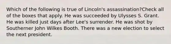 Which of the following is true of Lincoln's assassination?Check all of the boxes that apply. He was succeeded by Ulysses S. Grant. He was killed just days after Lee's surrender. He was shot by Southerner John Wilkes Booth. There was a new election to select the next president.