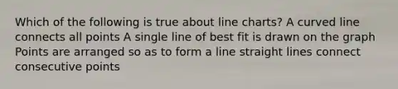 Which of the following is true about line charts? A curved line connects all points A single line of best fit is drawn on the graph Points are arranged so as to form a line straight lines connect consecutive points