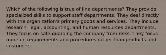 Which of the following is true of line departments? They provide specialized skills to support staff departments. They deal directly with the organization's primary goods and services. They include research, legal, accounting, and human resources departments. They focus on safe-guarding the company from risks. They focus more on requirements and procedures rather than products and customers.