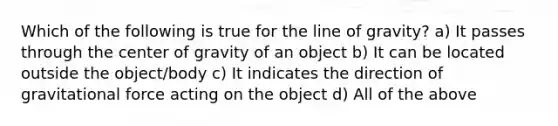 Which of the following is true for the line of gravity? a) It passes through the center of gravity of an object b) It can be located outside the object/body c) It indicates the direction of gravitational force acting on the object d) All of the above