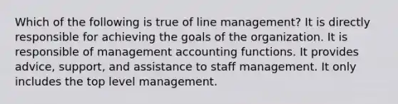 Which of the following is true of line management? It is directly responsible for achieving the goals of the organization. It is responsible of management accounting functions. It provides advice, support, and assistance to staff management. It only includes the top level management.