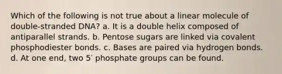 Which of the following is not true about a linear molecule of double-stranded DNA? a. It is a double helix composed of antiparallel strands. b. Pentose sugars are linked via covalent phosphodiester bonds. c. Bases are paired via hydrogen bonds. d. At one end, two 5′ phosphate groups can be found.