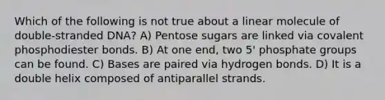 Which of the following is not true about a linear molecule of double-stranded DNA? A) Pentose sugars are linked via covalent phosphodiester bonds. B) At one end, two 5' phosphate groups can be found. C) Bases are paired via hydrogen bonds. D) It is a double helix composed of antiparallel strands.