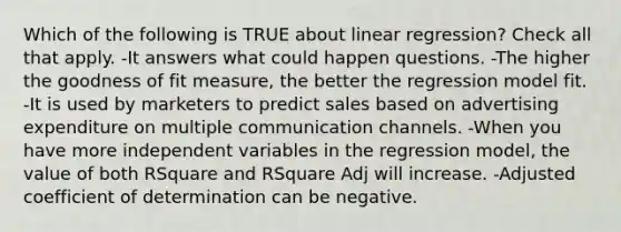 Which of the following is TRUE about linear regression? Check all that apply. -It answers what could happen questions. -The higher the goodness of fit measure, the better the regression model fit. -It is used by marketers to predict sales based on advertising expenditure on multiple communication channels. -When you have more independent variables in the regression model, the value of both RSquare and RSquare Adj will increase. -Adjusted coefficient of determination can be negative.