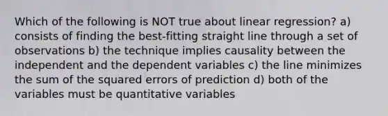 ​Which of the following is NOT true about linear regression? a)​ consists of finding the best-fitting straight line through a set of observations b) ​the technique implies causality between the independent and the dependent variables c) the line minimizes the sum of the squared errors of prediction d) ​both of the variables must be quantitative variables