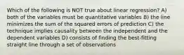 Which of the following is NOT true about linear regression? A) ​both of the variables must be quantitative variables B) ​the line minimizes the sum of the squared errors of prediction C) ​the technique implies causality between the independent and the dependent variables D) ​consists of finding the best-fitting straight line through a set of observations