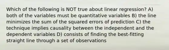 Which of the following is NOT true about linear regression? A) ​both of the variables must be quantitative variables B) ​the line minimizes the sum of the squared errors of prediction C) ​the technique implies causality between the independent and the dependent variables D) ​consists of finding the best-fitting straight line through a set of observations