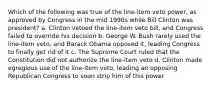 Which of the following was true of the line-item veto power, as approved by Congress in the mid 1990s while Bill Clinton was president? a. Clinton vetoed the line-item veto bill, and Congress failed to override his decision b. George W. Bush rarely used the line-item veto, and Barack Obama opposed it, leading Congress to finally get rid of it c. The Supreme Court ruled that the Constitution did not authorize the line-item veto d. Clinton made egregious use of the line-item veto, leading an opposing Republican Congress to soon strip him of this power