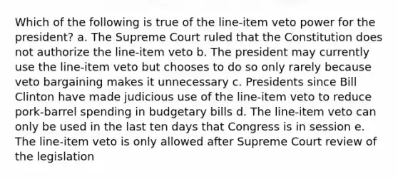 Which of the following is true of the line-item veto power for the president? a. The Supreme Court ruled that the Constitution does not authorize the line-item veto b. The president may currently use the line-item veto but chooses to do so only rarely because veto bargaining makes it unnecessary c. Presidents since Bill Clinton have made judicious use of the line-item veto to reduce pork-barrel spending in budgetary bills d. The line-item veto can only be used in the last ten days that Congress is in session e. The line-item veto is only allowed after Supreme Court review of the legislation