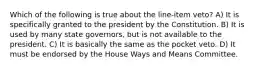 Which of the following is true about the line-item veto? A) It is specifically granted to the president by the Constitution. B) It is used by many state governors, but is not available to the president. C) It is basically the same as the pocket veto. D) It must be endorsed by the House Ways and Means Committee.