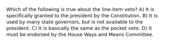 Which of the following is true about the line-item veto? A) It is specifically granted to the president by the Constitution. B) It is used by many state governors, but is not available to the president. C) It is basically the same as the pocket veto. D) It must be endorsed by the House Ways and Means Committee.