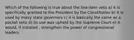 Which of the following is true about the line-item veto a) it is specifically granted to the President by the Constitution b) It is used by many state governors c) it is basically the same as a pocket veto d) its use was upheld by the Supreme Court e) it would, if instated , strengthen the power of congressional leaders