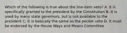 Which of the following is true about the line-item veto? A. It is specifically granted to the president by the Constitution B. It is used by many state governors, but is not available to the president C. It is basically the same as the pocket veto D. It must be endorsed by the House Ways and Means Committee