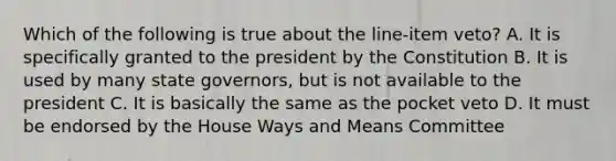 Which of the following is true about the line-item veto? A. It is specifically granted to the president by the Constitution B. It is used by many state governors, but is not available to the president C. It is basically the same as the pocket veto D. It must be endorsed by the House Ways and Means Committee