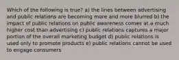 Which of the following is true? a) the lines between advertising and public relations are becoming more and more blurred b) the impact of public relations on public awareness comes at a much higher cost than advertising c) public relations captures a major portion of the overall marketing budget d) public relations is used only to promote products e) public relations cannot be used to engage consumers