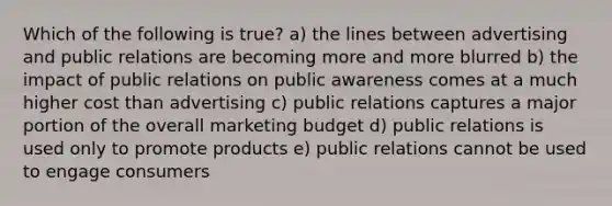 Which of the following is true? a) the lines between advertising and public relations are becoming more and more blurred b) the impact of public relations on public awareness comes at a much higher cost than advertising c) public relations captures a major portion of the overall marketing budget d) public relations is used only to promote products e) public relations cannot be used to engage consumers