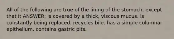 All of the following are true of the lining of the stomach, except that it ANSWER: is covered by a thick, viscous mucus. is constantly being replaced. recycles bile. has a simple columnar epithelium. contains gastric pits.