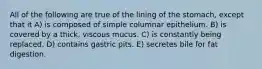 All of the following are true of the lining of the stomach, except that it A) is composed of simple columnar epithelium. B) is covered by a thick, viscous mucus. C) is constantly being replaced. D) contains gastric pits. E) secretes bile for fat digestion.