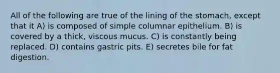 All of the following are true of the lining of the stomach, except that it A) is composed of simple columnar epithelium. B) is covered by a thick, viscous mucus. C) is constantly being replaced. D) contains gastric pits. E) secretes bile for fat digestion.