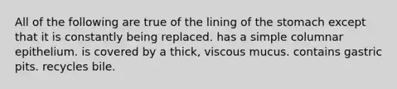 All of the following are true of the lining of the stomach except that it is constantly being replaced. has a simple columnar epithelium. is covered by a thick, viscous mucus. contains gastric pits. recycles bile.