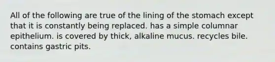 All of the following are true of the lining of the stomach except that it is constantly being replaced. has a simple columnar epithelium. is covered by thick, alkaline mucus. recycles bile. contains gastric pits.