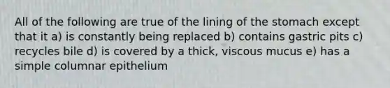 All of the following are true of the lining of the stomach except that it a) is constantly being replaced b) contains gastric pits c) recycles bile d) is covered by a thick, viscous mucus e) has a simple columnar epithelium