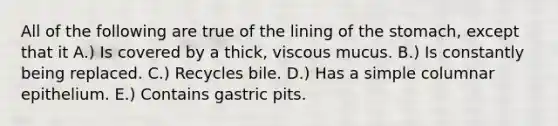 All of the following are true of the lining of <a href='https://www.questionai.com/knowledge/kLccSGjkt8-the-stomach' class='anchor-knowledge'>the stomach</a>, except that it A.) Is covered by a thick, viscous mucus. B.) Is constantly being replaced. C.) Recycles bile. D.) Has a simple columnar epithelium. E.) Contains gastric pits.