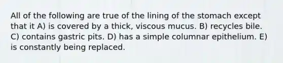 All of the following are true of the lining of the stomach except that it A) is covered by a thick, viscous mucus. B) recycles bile. C) contains gastric pits. D) has a simple columnar epithelium. E) is constantly being replaced.