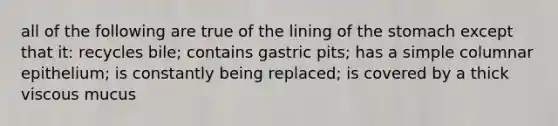 all of the following are true of the lining of the stomach except that it: recycles bile; contains gastric pits; has a simple columnar epithelium; is constantly being replaced; is covered by a thick viscous mucus