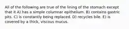 All of the following are true of the lining of the stomach except that it A) has a simple columnar epithelium. B) contains gastric pits. C) is constantly being replaced. D) recycles bile. E) is covered by a thick, viscous mucus.