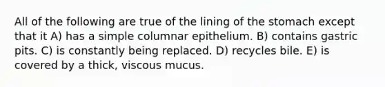 All of the following are true of the lining of the stomach except that it A) has a simple columnar epithelium. B) contains gastric pits. C) is constantly being replaced. D) recycles bile. E) is covered by a thick, viscous mucus.